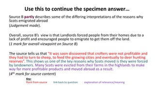 Use this to continue the specimen answer…
Source B partly describes some of the differing interpretations of the reasons why
Scots emigrated abroad
(Judgement made).
Overall, source B’s view is that Landlords forced people from their homes due to a
lack of profit and encouraged people to emigrate to get them off the land.
(1 mark for overall viewpoint on Source B)
The source tells us that “It was soon discovered that crofters were not profitable and
they had to turn to sheep, to feed the growing cities and eventually to deer hunting
reserves”. This shows us one of the key reasons why Scots moved is they were forced
by landowners. Many Scots were evicted from their farms in the highlands to make
way for more profitable products and moved abroad as a result.
(4th mark for source content)
Key:
Point from source link back to question explanation of relevance/meaning
 
