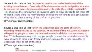 Source B also tells us that “In order to do this land had to be cleared of the
existing tenant farmers. Eventually all land owners turned to emigration as a way
to remove the excess land population and try to make their estates profitable”.
This shows us that landowners encouraged Scots to move abroad to get them off
the land. There were too many crofters and not enough land to be distributed so
they tried to clear as many of the crofters as possible.
(5th mark for source content)
Source B also tells us that “often the landowner paid the costs of crofters
travelling from Scotland to the colonies. An example of this was James Matheson
who paid for people to leave the land and even cancel debts that were owed to
him.” This shows us a way that they got people to leave. Farmers who had debts
were allowed to move away freely and some even got their tickets paid for to
encourage them to get off the land.
(6th mark for source content)
Key:
Point from source link back to question explanation of relevance/meaning
 