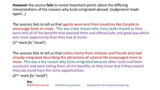 However the source fails to reveal important points about the differing
interpretations of the reasons why Scots emigrated abroad. (Judgement made
again…)
The sources fails to tell us that agents were sent from countries like Canada to
encourage Scots to move . This was a key reason why many Scots moved as they
were told all of the benefits that awaited them and offered jobs and good pay which
was more opportunity than they had at home.
(1st mark for ‘recall’)
The sources fails to tell us that Letters home from relatives and friends who had
already emigrated describing the attractions of colonial life encouraged more to
move. This was a key reason why Scots emigrated because other Scots had been
successful and were telling them all the benefits so they knew that if they moved
they too could have the same opportunities.
(2nd mark for ‘recall’)
Key:
Point from source link back to question explanation of relevance/meaning
 