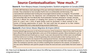 Source Contextualisation: ‘How much..?’
In 1923, 600 Hebrideans took advantage of the year-old Empire Settlement Act to secure passage to
Canada. They embarked on two Canadian Pacific liners at Lochboisdale and Stornoway. The
unprecedented subsidised state funding also encouraged lowland workers to emigrate. This provided
opportunity to escape from the depression and unemployment that blighted the heavy industries of
the Central Belt after the First World War. Rural lowlanders had been attracted to Canada precisely
because it offered the prospect of changing from tenancy to independent ownership, as for the
price of a year’s rent, a farm of good quality could be purchased, in direct contrast to the
erosion of farming opportunities at home. The land could then be passed on to their children.
They anticipated that such a step would bring economic betterment.
Source B is from Simon Wood, Migration & Empire (2011)
Q1. How much do Sources A and B reveal about the differing interpretations of the reasons why so many Scots
emigrated abroad. 10 marks
Famine placed huge pressures on the financial resources of the landowners. Most of the relief funds that
were offered to the starving highlanders came out of the landowners pockets. Many landowners such as
McLeod and McLeod went bankrupt as a result. It was soon discovered that crofters were not profitable
and they had to turn to sheep, to feed the growing cities and eventually to deer hunting reserves. In
order to do this land had to be cleared of the existing tenant farmers. Eventually all land owners turned
to emigration as a way to remove the excess land population and try to make their estates profitable.
Often the landowner paid the costs of crofters travelling from Scotland to the colonies. An example of
this was James Matheson who paid for people to leave the land and even cancel debts that were owed to
him.
Source A: from Marjory Harper, Crossing borders: Scottish emigration to Canada (2006)
 