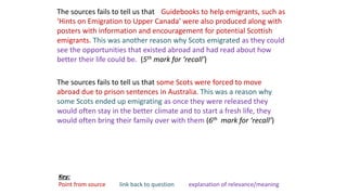 The sources fails to tell us that Guidebooks to help emigrants, such as
‘Hints on Emigration to Upper Canada’ were also produced along with
posters with information and encouragement for potential Scottish
emigrants. This was another reason why Scots emigrated as they could
see the opportunities that existed abroad and had read about how
better their life could be. (5th mark for ‘recall’)
The sources fails to tell us that some Scots were forced to move
abroad due to prison sentences in Australia. This was a reason why
some Scots ended up emigrating as once they were released they
would often stay in the better climate and to start a fresh life, they
would often bring their family over with them (6th mark for ‘recall’)
Key:
Point from source link back to question explanation of relevance/meaning
 