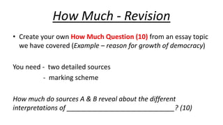 How Much - Revision
• Create your own How Much Question (10) from an essay topic
we have covered (Example – reason for growth of democracy)
You need - two detailed sources
- marking scheme
How much do sources A & B reveal about the different
interpretations of _____________________________? (10)
 
