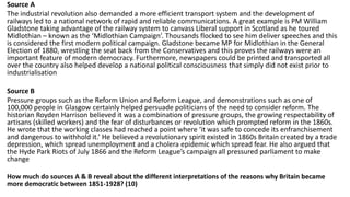 Source A
The industrial revolution also demanded a more efficient transport system and the development of
railways led to a national network of rapid and reliable communications. A great example is PM William
Gladstone taking advantage of the railway system to canvass Liberal support in Scotland as he toured
Midlothian – known as the ‘Midlothian Campaign’. Thousands flocked to see him deliver speeches and this
is considered the first modern political campaign. Gladstone became MP for Midlothian in the General
Election of 1880, wrestling the seat back from the Conservatives and this proves the railways were an
important feature of modern democracy. Furthermore, newspapers could be printed and transported all
over the country also helped develop a national political consciousness that simply did not exist prior to
industrialisation
Source B
Pressure groups such as the Reform Union and Reform League, and demonstrations such as one of
100,000 people in Glasgow certainly helped persuade politicians of the need to consider reform. The
historian Royden Harrison believed it was a combination of pressure groups, the growing respectability of
artisans (skilled workers) and the fear of disturbances or revolution which prompted reform in the 1860s.
He wrote that the working classes had reached a point where ‘it was safe to concede its enfranchisement
and dangerous to withhold it.’ He believed a revolutionary spirit existed in 1860s Britain created by a trade
depression, which spread unemployment and a cholera epidemic which spread fear. He also argued that
the Hyde Park Riots of July 1866 and the Reform League’s campaign all pressured parliament to make
change
How much do sources A & B reveal about the different interpretations of the reasons why Britain became
more democratic between 1851-1928? (10)
 