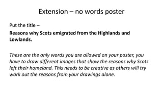 Extension – no words poster
Put the title –
Reasons why Scots emigrated from the Highlands and
Lowlands.
These are the only words you are allowed on your poster, you
have to draw different images that show the reasons why Scots
left their homeland. This needs to be creative as others will try
work out the reasons from your drawings alone.
 