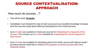 SOURCE CONTEXTUALISATION:
APPROACH
‘How much do sources…?’
• This will be worth 10 marks.
• Candidates must interpret the view of each source and use recalled knowledge to assess
what the sources reveal about differing interpretations of an historical issue.
• Up to 6 marks are available (3 marks per source) for interpreting the viewpoints of the
sources. This includes up to 2 marks available for interpreting the overall viewpoint of
each source,
• Up to 6 marks are available for developing points from either source with relevant recall /
providing relevant recall that is related to the question to set the sources within their
historical context.
 