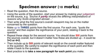 Specimen answer (10 marks)
• Read the question, then the source.
• Using the words of the question, start your answer by making your judgement
on the source, e.g. ‘Source A partly reveals the differing interpretations of
reasons why Scots emigrated abroad…’
• Then write what the first source’s overall viewpoint may be on the matter
concerned by the question.
• Make up to THREE points from the first source. For each one, “quote the
source” and then explain the significance of your point, relating it back to the
question.
• Repeat these steps for the second source. You should draw SIX points from
the sources overall, but it doesn’t matter how these are divided up - it could be
3+3 or 4+2.
• Then include up to SIX points of relevant recall on the overall matter featured
in the question. Be careful to explain the significance of each point and then
relate it back to the question.
• Best practice is to take a new paragraph for each point you make.
 