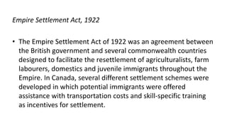Empire Settlement Act, 1922
• The Empire Settlement Act of 1922 was an agreement between
the British government and several commonwealth countries
designed to facilitate the resettlement of agriculturalists, farm
labourers, domestics and juvenile immigrants throughout the
Empire. In Canada, several different settlement schemes were
developed in which potential immigrants were offered
assistance with transportation costs and skill-specific training
as incentives for settlement.
 