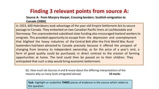 Finding 3 relevant points from source A:
Task: highlight or underline THREE pieces of evidence in the source which relate to
the question.
In 1923, 600 Hebrideans took advantage of the year-old Empire Settlement Act to secure
passage to Canada. They embarked on two Canadian Pacific liners at Lochboisdale and
Stornoway. The unprecedented subsidised state funding also encouraged lowland workers to
emigrate. This provided opportunity to escape from the depression and unemployment
that blighted the heavy industries of the Central Belt after the First World War. Rural
lowlanders had been attracted to Canada precisely because it offered the prospect of
changing from tenancy to independent ownership, as for the price of a year’s rent, a
farm of good quality could be purchased, in direct contrast to the erosion of farming
opportunities at home. The land could then be passed on to their children. They
anticipated that such a step would bring economic betterment.
Source A: from Marjory Harper, Crossing borders: Scottish emigration to
Canada (2006)
Q1. How much do Sources A and B reveal about the differing interpretations of the
reasons why so many Scots emigrated abroad. 10 marks
 