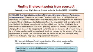 Finding 3 relevant points from source A:
Task: highlight or underline THREE pieces of evidence in the source which relate to
the question.
In 1923, 600 Hebrideans took advantage of the year-old Empire Settlement Act to secure
passage to Canada. They embarked on two Canadian Pacific liners at Lochboisdale and
Stornoway. The unprecedented subsidised state funding also encouraged lowland workers to
emigrate. This provided opportunity to escape from the depression and unemployment
that blighted the heavy industries of the Central Belt after the First World War. Rural
lowlanders had been attracted to Canada precisely because it offered the prospect of
changing from tenancy to independent ownership, as for the price of a year’s rent, a
farm of good quality could be purchased, in direct contrast to the erosion of farming
opportunities at home. The land could then be passed on to their children. They
anticipated that such a step would bring economic betterment.
Source A is from G.W.S. Barrow, Kingship and unity, Scotland 1000-1306, (1981).
Q1. How much do Sources A and B reveal about the differing interpretations of the
reasons why so many Scots emigrated abroad. 10 marks
 