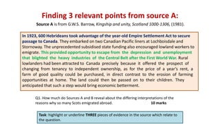 Finding 3 relevant points from source A:
Task: highlight or underline THREE pieces of evidence in the source which relate to
the question.
In 1923, 600 Hebrideans took advantage of the year-old Empire Settlement Act to secure
passage to Canada. They embarked on two Canadian Pacific liners at Lochboisdale and
Stornoway. The unprecedented subsidised state funding also encouraged lowland workers to
emigrate. This provided opportunity to escape from the depression and unemployment
that blighted the heavy industries of the Central Belt after the First World War. Rural
lowlanders had been attracted to Canada precisely because it offered the prospect of
changing from tenancy to independent ownership, as for the price of a year’s rent, a
farm of good quality could be purchased, in direct contrast to the erosion of farming
opportunities at home. The land could then be passed on to their children. They
anticipated that such a step would bring economic betterment.
Source A is from G.W.S. Barrow, Kingship and unity, Scotland 1000-1306, (1981).
Q1. How much do Sources A and B reveal about the differing interpretations of the
reasons why so many Scots emigrated abroad. 10 marks
 