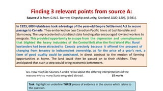 Finding 3 relevant points from source A:
Task: highlight or underline THREE pieces of evidence in the source which relate to
the question.
In 1923, 600 Hebrideans took advantage of the year-old Empire Settlement Act to secure
passage to Canada. They embarked on two Canadian Pacific liners at Lochboisdale and
Stornoway. The unprecedented subsidised state funding also encouraged lowland workers to
emigrate. This provided opportunity to escape from the depression and unemployment
that blighted the heavy industries of the Central Belt after the First World War. Rural
lowlanders had been attracted to Canada precisely because it offered the prospect of
changing from tenancy to independent ownership, as for the price of a year’s rent, a
farm of good quality could be purchased, in direct contrast to the erosion of farming
opportunities at home. The land could then be passed on to their children. They
anticipated that such a step would bring economic betterment.
Source A is from G.W.S. Barrow, Kingship and unity, Scotland 1000-1306, (1981).
Q1. How much do Sources A and B reveal about the differing interpretations of the
reasons why so many Scots emigrated abroad. 10 marks
 