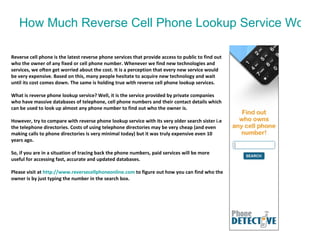How Much Reverse Cell Phone Lookup Service Worth Paying? Reverse cell phone is the latest reverse phone services that provide access to public to find out who the owner of any fixed or cell phone number. Whenever we find new technologies and services, we often get worried about the cost. It is a perception that every new service would be very expensive. Based on this, many people hesitate to acquire new technology and wait until its cost comes down. The same is holding true with reverse cell phone lookup services. What is reverse phone lookup service? Well, it is the service provided by private companies who have massive databases of telephone, cell phone numbers and their contact details which can be used to look up almost any phone number to find out who the owner is. However, try to compare with reverse phone lookup service with its very older search sister i.e the telephone directories. Costs of using telephone directories may be very cheap (and even making calls to phone directories is very minimal today) but it was truly expensive even 10 years ago. So, if you are in a situation of tracing back the phone numbers, paid services will be more useful for accessing fast, accurate and updated databases.  Please visit at  http:// www.reversecellphoneonline.com   to figure out how you can find who the owner is by just typing the number in the search box. 