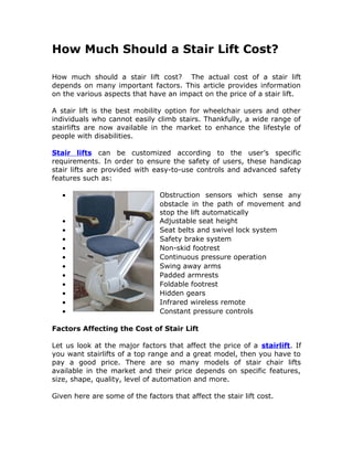 How Much Should a Stair Lift Cost?

How much should a stair lift cost? The actual cost of a stair lift
depends on many important factors. This article provides information
on the various aspects that have an impact on the price of a stair lift.

A stair lift is the best mobility option for wheelchair users and other
individuals who cannot easily climb stairs. Thankfully, a wide range of
stairlifts are now available in the market to enhance the lifestyle of
people with disabilities.

Stair lifts can be customized according to the user’s specific
requirements. In order to ensure the safety of users, these handicap
stair lifts are provided with easy-to-use controls and advanced safety
features such as:

   •                            Obstruction sensors which sense any
                                obstacle in the path of movement and
                                stop the lift automatically
   •                            Adjustable seat height
   •                            Seat belts and swivel lock system
   •                            Safety brake system
   •                            Non-skid footrest
   •                            Continuous pressure operation
   •                            Swing away arms
   •                            Padded armrests
   •                            Foldable footrest
   •                            Hidden gears
   •                            Infrared wireless remote
   •                            Constant pressure controls

Factors Affecting the Cost of Stair Lift

Let us look at the major factors that affect the price of a stairlift. If
you want stairlifts of a top range and a great model, then you have to
pay a good price. There are so many models of stair chair lifts
available in the market and their price depends on specific features,
size, shape, quality, level of automation and more.

Given here are some of the factors that affect the stair lift cost.
 