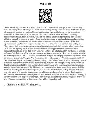 Wal Mart
What, historically, has been Wal Marts key source of competitive advantage in discount retailing?
WalMart s competitive advantage is a result of several key strategic choices. First, WalMart s choice
of geographic location in rural/small town locations that were not being served by competitors
allowed it to establish itself as the sole discount retailer in these areas. WalMart s inventory
management strategy. From the onset, WalMart has been a leader in implementing new and cost
effective methods to manage inventory. Merchandise is tailored to local market demand via traiting
where a product s movements are indexed over a thousand store and market traits. WalMart s
operations strategy. WalMart s operations activities fit ... Show more content on Helpwriting.net ...
They expect their stores to keep expenses at a bare minimum and pinch pennies wherever possible
.Wal Mart has a policy know as plus one they demand that suppliers either lower their prices or
increase the quality on every item every year. You MIGHT get a better deal by purchasing in volume
at Sam s Club, but most of the time the prices are pretty much the same. Non food items can actually
be more expensive at Sam s. Take into consideration that you have to pay a membership fee and most
advantages go away. 3. Compare Wal Marts competitive advantage in 1986 to the scenario in 2011?
Wal Mart is the largest public corporation according to the Forbes Global, it has been running chain of
stores and warehouses nationally and internationally.Wal Mart has been providing the thousands of
brands under one roof at low cost compared to its competitors. Wal Mart has competitive advantage
over its competitors because of the following core competencies. As promised in its slogan Wal Mart
has been providing products at lower prices, it is possible due to the low cost operations. Wal Mart
share the value of low cost with customers by selling the products at lower prices. Hard working,
efficient and process oriented employees has been working with Wal Mart. Better use of technology to
directly connect with supplier and partners. Implemented Just in time inventory process to reduce the
cost of managing inventory at Warehouses Sam s Club Expanding and
... Get more on HelpWriting.net ...
 