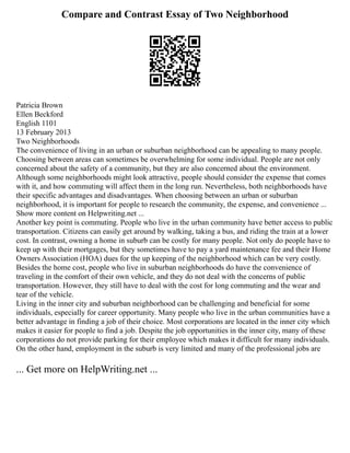 Compare and Contrast Essay of Two Neighborhood
Patricia Brown
Ellen Beckford
English 1101
13 February 2013
Two Neighborhoods
The convenience of living in an urban or suburban neighborhood can be appealing to many people.
Choosing between areas can sometimes be overwhelming for some individual. People are not only
concerned about the safety of a community, but they are also concerned about the environment.
Although some neighborhoods might look attractive, people should consider the expense that comes
with it, and how commuting will affect them in the long run. Nevertheless, both neighborhoods have
their specific advantages and disadvantages. When choosing between an urban or suburban
neighborhood, it is important for people to research the community, the expense, and convenience ...
Show more content on Helpwriting.net ...
Another key point is commuting. People who live in the urban community have better access to public
transportation. Citizens can easily get around by walking, taking a bus, and riding the train at a lower
cost. In contrast, owning a home in suburb can be costly for many people. Not only do people have to
keep up with their mortgages, but they sometimes have to pay a yard maintenance fee and their Home
Owners Association (HOA) dues for the up keeping of the neighborhood which can be very costly.
Besides the home cost, people who live in suburban neighborhoods do have the convenience of
traveling in the comfort of their own vehicle, and they do not deal with the concerns of public
transportation. However, they still have to deal with the cost for long commuting and the wear and
tear of the vehicle.
Living in the inner city and suburban neighborhood can be challenging and beneficial for some
individuals, especially for career opportunity. Many people who live in the urban communities have a
better advantage in finding a job of their choice. Most corporations are located in the inner city which
makes it easier for people to find a job. Despite the job opportunities in the inner city, many of these
corporations do not provide parking for their employee which makes it difficult for many individuals.
On the other hand, employment in the suburb is very limited and many of the professional jobs are
... Get more on HelpWriting.net ...
 