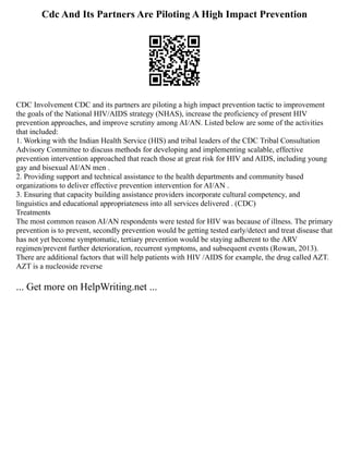Cdc And Its Partners Are Piloting A High Impact Prevention
CDC Involvement CDC and its partners are piloting a high impact prevention tactic to improvement
the goals of the National HIV/AIDS strategy (NHAS), increase the proficiency of present HIV
prevention approaches, and improve scrutiny among AI/AN. Listed below are some of the activities
that included:
1. Working with the Indian Health Service (HIS) and tribal leaders of the CDC Tribal Consultation
Advisory Committee to discuss methods for developing and implementing scalable, effective
prevention intervention approached that reach those at great risk for HIV and AIDS, including young
gay and bisexual AI/AN men .
2. Providing support and technical assistance to the health departments and community based
organizations to deliver effective prevention intervention for AI/AN .
3. Ensuring that capacity building assistance providers incorporate cultural competency, and
linguistics and educational appropriateness into all services delivered . (CDC)
Treatments
The most common reason AI/AN respondents were tested for HIV was because of illness. The primary
prevention is to prevent, secondly prevention would be getting tested early/detect and treat disease that
has not yet become symptomatic, tertiary prevention would be staying adherent to the ARV
regimen/prevent further deterioration, recurrent symptoms, and subsequent events (Rowan, 2013).
There are additional factors that will help patients with HIV /AIDS for example, the drug called AZT.
AZT is a nucleoside reverse
... Get more on HelpWriting.net ...
 