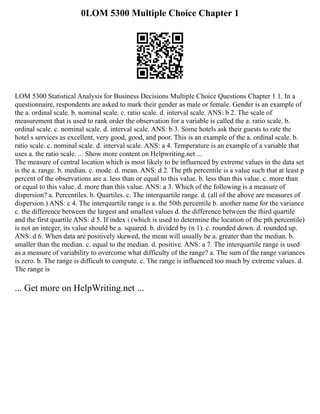 0LOM 5300 Multiple Choice Chapter 1
LOM 5300 Statistical Analysis for Business Decisions Multiple Choice Questions Chapter 1 1. In a
questionnaire, respondents are asked to mark their gender as male or female. Gender is an example of
the a. ordinal scale. b. nominal scale. c. ratio scale. d. interval scale. ANS: b 2. The scale of
measurement that is used to rank order the observation for a variable is called the a. ratio scale. b.
ordinal scale. c. nominal scale. d. interval scale. ANS: b 3. Some hotels ask their guests to rate the
hotel s services as excellent, very good, good, and poor. This is an example of the a. ordinal scale. b.
ratio scale. c. nominal scale. d. interval scale. ANS: a 4. Temperature is an example of a variable that
uses a. the ratio scale. ... Show more content on Helpwriting.net ...
The measure of central location which is most likely to be influenced by extreme values in the data set
is the a. range. b. median. c. mode. d. mean. ANS: d 2. The pth percentile is a value such that at least p
percent of the observations are a. less than or equal to this value. b. less than this value. c. more than
or equal to this value. d. more than this value. ANS: a 3. Which of the following is a measure of
dispersion? a. Percentiles. b. Quartiles. c. The interquartile range. d. (all of the above are measures of
dispersion.) ANS: c 4. The interquartile range is a. the 50th percentile b. another name for the variance
c. the difference between the largest and smallest values d. the difference between the third quartile
and the first quartile ANS: d 5. If index i (which is used to determine the location of the pth percentile)
is not an integer, its value should be a. squared. b. divided by (n 1). c. rounded down. d. rounded up.
ANS: d 6. When data are positively skewed, the mean will usually be a. greater than the median. b.
smaller than the median. c. equal to the median. d. positive. ANS: a 7. The interquartile range is used
as a measure of variability to overcome what difficulty of the range? a. The sum of the range variances
is zero. b. The range is difficult to compute. c. The range is influenced too much by extreme values. d.
The range is
... Get more on HelpWriting.net ...
 