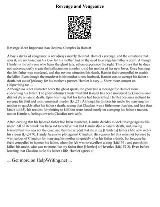 Revenge and Vengeance
Revenge More Important than Oedipus Complex in Hamlet
A boy s streak of vengeance is not always merely Oedipal. Hamlet s revenge, and the situations that
spur it, are not based on his love for his mother, but on the need to avenge his father s death. Although
Hamlet is the only one who hears the ghost talk, others experience the sight. This proves that he does
not subconsciously create the hallucination in order to rid his mother of her new lover. Once learning
that his father was murdered, and that no one witnessed his death, Hamlet feels compelled to punish
the killer. Even though the murderer is his mother s new husband, Hamlet acts to avenge his father s
death, not out of jealousy for his mother s partner. Hamlet is very ... Show more content on
Helpwriting.net ...
Although no other character hears the ghost speak, the ghost had a message for Hamlet alone
concerning his father. The ghost informs Hamlet that Old Hamlet has been murdered by Claudius and
did not die a natural death. Upon learning that his father had been killed, Hamlet becomes inclined to
revenge his foul and most unnatural murder (I;v;25). Although he dislikes his uncle for marrying his
mother so quickly after his father s death, saying that Claudius was a little more than kin, and less than
kind (I;ii;65), his reasons for plotting to kill him were based purely on avenging his father s murder,
not on Hamlet s feelings towards Claudius new wife.
After learning that his beloved father had been murdered, Hamlet decides to seek revenge against his
uncle. All of Denmark has been led to believe that Old Hamlet died a natural death, and, having
learned that this was not the case, and that the serpent that did sting [Hamlet s] father s life now wears
his crown (I;v;38 9), Hamlet begins to plot against Claudius. His reasons for this were not because he
was jealous of Claudius for marrying his mother so quickly after his father s death, but because he
feels compelled to honour his father, whom he felt was so excellent a king (I;ii;139), and punish his
killer, his uncle, who was no more like my father than [Hamlet] to Hercules (I;ii;152 3). Even before
learning that Claudius stole his father s life, Hamlet agrees to
... Get more on HelpWriting.net ...
 