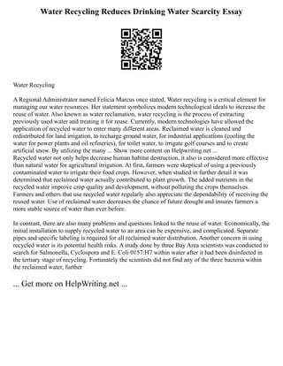 Water Recycling Reduces Drinking Water Scarcity Essay
Water Recycling
A Regional Administrator named Felicia Marcus once stated, Water recycling is a critical element for
managing our water resources. Her statement symbolizes modern technological ideals to increase the
reuse of water. Also known as water reclamation, water recycling is the process of extracting
previously used water and treating it for reuse. Currently, modern technologies have allowed the
application of recycled water to enter many different areas. Reclaimed water is cleaned and
redistributed for land irrigation, to recharge ground water, for industrial applications (cooling the
water for power plants and oil refineries), for toilet water, to irrigate golf courses and to create
artificial snow. By utilizing the many ... Show more content on Helpwriting.net ...
Recycled water not only helps decrease human habitat destruction, it also is considered more effective
than natural water for agricultural irrigation. At first, farmers were skeptical of using a previously
contaminated water to irrigate their food crops. However, when studied in further detail it was
determined that reclaimed water actually contributed to plant growth. The added nutrients in the
recycled water improve crop quality and development, without polluting the crops themselves.
Farmers and others that use recycled water regularly also appreciate the dependability of receiving the
reused water. Use of reclaimed water decreases the chance of future drought and insures farmers a
more stable source of water than ever before.
In contrast, there are also many problems and questions linked to the reuse of water. Economically, the
initial installation to supply recycled water to an area can be expensive, and complicated. Separate
pipes and specific labeling is required for all reclaimed water distribution. Another concern in using
recycled water is its potential health risks. A study done by three Bay Area scientists was conducted to
search for Salmonella, Cyclospora and E. Coli 0157:H7 within water after it had been disinfected in
the tertiary stage of recycling. Fortunately the scientists did not find any of the three bacteria within
the reclaimed water, further
... Get more on HelpWriting.net ...
 