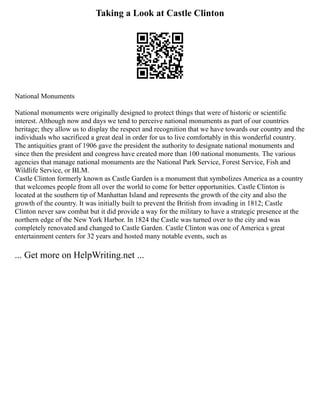 Taking a Look at Castle Clinton
National Monuments
National monuments were originally designed to protect things that were of historic or scientific
interest. Although now and days we tend to perceive national monuments as part of our countries
heritage; they allow us to display the respect and recognition that we have towards our country and the
individuals who sacrificed a great deal in order for us to live comfortably in this wonderful country.
The antiquities grant of 1906 gave the president the authority to designate national monuments and
since then the president and congress have created more than 100 national monuments. The various
agencies that manage national monuments are the National Park Service, Forest Service, Fish and
Wildlife Service, or BLM.
Castle Clinton formerly known as Castle Garden is a monument that symbolizes America as a country
that welcomes people from all over the world to come for better opportunities. Castle Clinton is
located at the southern tip of Manhattan Island and represents the growth of the city and also the
growth of the country. It was initially built to prevent the British from invading in 1812; Castle
Clinton never saw combat but it did provide a way for the military to have a strategic presence at the
northern edge of the New York Harbor. In 1824 the Castle was turned over to the city and was
completely renovated and changed to Castle Garden. Castle Clinton was one of America s great
entertainment centers for 32 years and hosted many notable events, such as
... Get more on HelpWriting.net ...
 