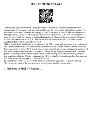 The General Electric ( Ge )
Transnational organizations have a complex business structure and require a multidimensional
concentration of resources which are customized to meet the requirements of each local market. The
central office requires a transnational strategy in order to attract local benefits which are important to
the organization. Among the advantages of transnational organizations is the capacity to maintain a
great degree of quick to response to local market needs from where they have operations. This report
focuses on the General Electric (GE) which holds substantial assets and with operations in most
countries in the world. General Electric (GE)
Widely regarded as a leading global corporation in the 20th century with operations in over a hundred
and seventy countries and over three hundred thousand workers, General Electric remains an icon in
best management practices. With its operations in power, appliances, energy management, aviation, oil
gas, and transportation among others is ranked as among the top leading firms in the US. It is also a
global leader in the digital industry with interests in transforming needs into responsive, connected
and predictive solutions. With its vast operations, GE is involved in innovation, product development,
and funding startups among others (Hydle and Karl 261).
In order to survive, GE has tried to form symbiotic relations to support its ecosystem (Tallberg 774).
The partners involved in the ecosystem have in depth understanding coupled with
... Get more on HelpWriting.net ...
 