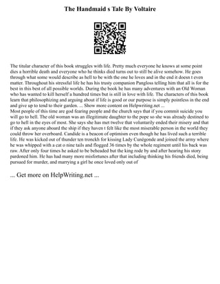 The Handmaid s Tale By Voltaire
The titular character of this book struggles with life. Pretty much everyone he knows at some point
dies a horrible death and everyone who he thinks died turns out to still be alive somehow. He goes
through what some would describe as hell to be with the one he loves and in the end it doesn t even
matter. Throughout his stressful life he has his trusty companion Pangloss telling him that all is for the
best in this best of all possible worlds. During the book he has many adventures with an Old Woman
who has wanted to kill herself a hundred times but is still in love with life. The characters of this book
learn that philosophizing and arguing about if life is good or our purpose is simply pointless in the end
and give up to tend to their garden. ... Show more content on Helpwriting.net ...
Most people of this time are god fearing people and the church says that if you commit suicide you
will go to hell. The old woman was an illegitimate daughter to the pope so she was already destined to
go to hell in the eyes of most. She says she has met twelve that voluntarily ended their misery and that
if they ask anyone aboard the ship if they haven t felt like the most miserable person in the world they
could throw her overboard. Candide is a beacon of optimism even though he has lived such a terrible
life. He was kicked out of thunder ten tronckh for kissing Lady Cunégonde and joined the army where
he was whipped with a cat o nine tails and flogged 36 times by the whole regiment until his back was
raw. After only four times he asked to be beheaded but the king rode by and after hearing his story
pardoned him. He has had many more misfortunes after that including thinking his friends died, being
pursued for murder, and marrying a girl he once loved only out of
... Get more on HelpWriting.net ...
 