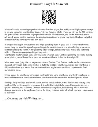 Persuasive Essay On Minecraft
Minecraft can be a daunting experience for the first time player, but luckily we will give you some tips
to get you started on your first few days of playing Survival Mode. If you are playing the 360 version,
the game offers a nice tutorial to get you familiar with the mechanics, and the PC version is more
advanced, as you need to memorize the construction patterns to create your tools. Read our bullet list
and learn how to survive your first few days!
When you first begin, look for trees and begin punching them. A good idea is to leave the bottom
stump, jump on it and then punch upward to get the most from the tree without having to use steps,
and then remove the stump. After gathering a few stumps, make some wood planks and a crafting
table. ... Show more content on Helpwriting.net ...
Use these to create wooden axes, a sword, and a few pick axes. Continue gathering wood and making
wood planks, you will need these to create a makeshift house before the first nightfall.
Mine some stone (grey blocks) so you can create a furnace. This furnace can be used to create some
charcoal, so you can make some torches to light the inside of your house. Ensure that your house is
fully enclosed and you have a few torches inside and maybe even outside to keep enemies from
spawning so close.
Create a door for your house so you can easily enter and leave your house at will. If you choose to
build inside the earth, then construction of your home will be easier than an above ground house.
Having a fully enclosed house with a door, torches inside and out, with a furnace and crafting table
inside will be good enough to begin your first night. Once night falls you will encounter creepers,
spiders, zombies, and skeletons. Creepers are the most dangerous, because they will explode and
damage any terrain in the explosion (except for highly resistant material, which you won t have access
to this early
... Get more on HelpWriting.net ...
 