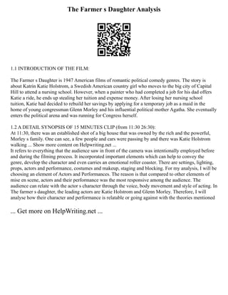 The Farmer s Daughter Analysis
1.1 INTRODUCTION OF THE FILM:
The Farmer s Daughter is 1947 American films of romantic political comedy genres. The story is
about Katrin Katie Holstrom, a Swedish American country girl who moves to the big city of Capital
Hill to attend a nursing school. However, when a painter who had completed a job for his dad offers
Katie a ride, he ends up stealing her tuition and expense money. After losing her nursing school
tuition, Katie had decided to rebuild her savings by applying for a temporary job as a maid in the
home of young congressman Glenn Morley and his influential political mother Agatha. She eventually
enters the political arena and was running for Congress herself.
1.2 A DETAIL SYNOPSIS OF 15 MINUTES CLIP (from 11:30 26:30):
At 11:30, there was an established shot of a big house that was owned by the rich and the powerful,
Morley s family. One can see, a few people and cars were passing by and there was Katie Holstrom
walking ... Show more content on Helpwriting.net ...
It refers to everything that the audience saw in front of the camera was intentionally employed before
and during the filming process. It incorporated important elements which can help to convey the
genre, develop the character and even carries an emotional roller coaster. There are settings, lighting,
props, actors and performance, costumes and makeup, staging and blocking. For my analysis, I will be
choosing an element of Actors and Performances. The reason is that compared to other elements of
mise en scene, actors and their performance was the most responsive among the audience. The
audience can relate with the actor s character through the voice, body movement and style of acting. In
The farmer s daughter, the leading actors are Katie Holstrom and Glenn Morley. Therefore, I will
analyse how their character and performance is relatable or going against with the theories mentioned
... Get more on HelpWriting.net ...
 