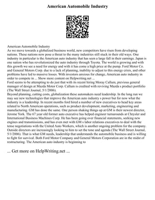 American Automobile Industry
American Automobile Industry
As we move towards a globalized business world, new competitors have risen from developing
nations. These nations now pose a threat to the many industries still stuck in their old ways. One
industry in particular is the American auto industry that has seen a large fall in their earnings. Japan is
one nation who has revolutionized the auto industry through Toyota. The world is growing and with
this growth we see a need for energy and with it has come a high price at the pump. Ford Motor Co.
and General Motors Corp. due to a lack of planning, inability to adjust to this energy crisis, and other
problems have led to massive losses. With investors anxious for change, American auto industry in
order to compete in ... Show more content on Helpwriting.net ...
Ford seems to be attempting to do just that with its recent hiring Moray Callum, previous general
manager of design at Mazda Motor Corp. Callum is credited with reviving Mazda s product portfolio
(The Wall Street Journal, 5/1/2006).
Beyond planning, cutting costs, globalization these automakers need leadership. In the long run we
may see new technologies that improve the American auto industry s power but for now what the
industry is a leadership. In recent months ford hired a number of new executives to head key areas
related to North American operations, such as product development, marketing, engineering and
manufacturing. GM has done the same. One person shaking things up at GM is their newest director,
Jerome York. The 67 year old former auto executive has helped engineer turnarounds at Chrysler and
International Business Machines Corp. He has been going over financial statements, seeking new
engines and transmissions, and has even met with GM s labor relations executives to deal with the
tense negotiations with the United Auto Workers, which is another ongoing problem for the company.
Outside directors are increasingly looking to him to set the tone and agenda (The Wall Street Journal,
5/1/2006). That is what GM needs, leadership that understands the automobile business and is willing
to fight for survival. Both Ford Motor Company and General Motors Corporation are in the midst of
restructuring. The American auto industry is beginning to
... Get more on HelpWriting.net ...
 