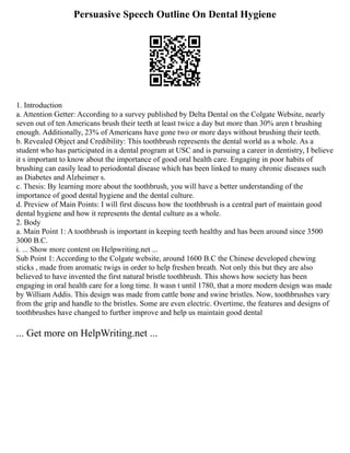 Persuasive Speech Outline On Dental Hygiene
1. Introduction
a. Attention Getter: According to a survey published by Delta Dental on the Colgate Website, nearly
seven out of ten Americans brush their teeth at least twice a day but more than 30% aren t brushing
enough. Additionally, 23% of Americans have gone two or more days without brushing their teeth.
b. Revealed Object and Credibility: This toothbrush represents the dental world as a whole. As a
student who has participated in a dental program at USC and is pursuing a career in dentistry, I believe
it s important to know about the importance of good oral health care. Engaging in poor habits of
brushing can easily lead to periodontal disease which has been linked to many chronic diseases such
as Diabetes and Alzheimer s.
c. Thesis: By learning more about the toothbrush, you will have a better understanding of the
importance of good dental hygiene and the dental culture.
d. Preview of Main Points: I will first discuss how the toothbrush is a central part of maintain good
dental hygiene and how it represents the dental culture as a whole.
2. Body
a. Main Point 1: A toothbrush is important in keeping teeth healthy and has been around since 3500
3000 B.C.
i. ... Show more content on Helpwriting.net ...
Sub Point 1: According to the Colgate website, around 1600 B.C the Chinese developed chewing
sticks , made from aromatic twigs in order to help freshen breath. Not only this but they are also
believed to have invented the first natural bristle toothbrush. This shows how society has been
engaging in oral health care for a long time. It wasn t until 1780, that a more modern design was made
by William Addis. This design was made from cattle bone and swine bristles. Now, toothbrushes vary
from the grip and handle to the bristles. Some are even electric. Overtime, the features and designs of
toothbrushes have changed to further improve and help us maintain good dental
... Get more on HelpWriting.net ...
 