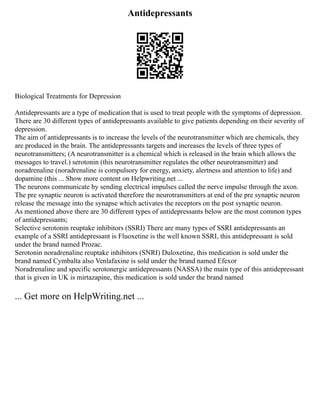 Antidepressants
Biological Treatments for Depression
Antidepressants are a type of medication that is used to treat people with the symptoms of depression.
There are 30 different types of antidepressants available to give patients depending on their severity of
depression.
The aim of antidepressants is to increase the levels of the neurotransmitter which are chemicals, they
are produced in the brain. The antidepressants targets and increases the levels of three types of
neurotransmitters; (A neurotransmitter is a chemical which is released in the brain which allows the
messages to travel.) serotonin (this neurotransmitter regulates the other neurotransmitter) and
noradrenaline (noradrenaline is compulsory for energy, anxiety, alertness and attention to life) and
dopamine (this ... Show more content on Helpwriting.net ...
The neurons communicate by sending electrical impulses called the nerve impulse through the axon.
The pre synaptic neuron is activated therefore the neurotransmitters at end of the pre synaptic neuron
release the message into the synapse which activates the receptors on the post synaptic neuron.
As mentioned above there are 30 different types of antidepressants below are the most common types
of antidepressants;
Selective serotonin reuptake inhibitors (SSRI) There are many types of SSRI antidepressants an
example of a SSRI antidepressant is Fluoxetine is the well known SSRI, this antidepressant is sold
under the brand named Prozac.
Serotonin noradrenaline reuptake inhibitors (SNRI) Duloxetine, this medication is sold under the
brand named Cymbalta also Venlafaxine is sold under the brand named Efexor
Noradrenaline and specific serotonergic antidepressants (NASSA) the main type of this antidepressant
that is given in UK is mirtazapine, this medication is sold under the brand named
... Get more on HelpWriting.net ...
 