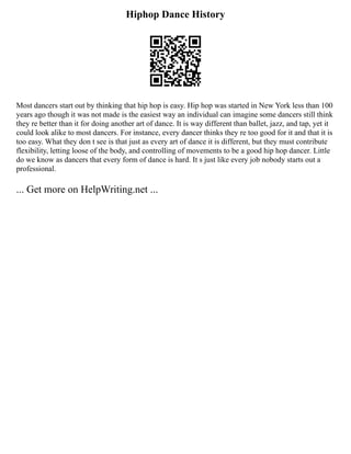 Hiphop Dance History
Most dancers start out by thinking that hip hop is easy. Hip hop was started in New York less than 100
years ago though it was not made is the easiest way an individual can imagine some dancers still think
they re better than it for doing another art of dance. It is way different than ballet, jazz, and tap, yet it
could look alike to most dancers. For instance, every dancer thinks they re too good for it and that it is
too easy. What they don t see is that just as every art of dance it is different, but they must contribute
flexibility, letting loose of the body, and controlling of movements to be a good hip hop dancer. Little
do we know as dancers that every form of dance is hard. It s just like every job nobody starts out a
professional.
... Get more on HelpWriting.net ...
 