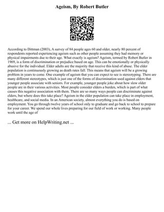 Ageism, By Robert Butler
According to Dittman (2003), A survey of 84 people ages 60 and older, nearly 80 percent of
respondents reported experiencing ageism such as other people assuming they had memory or
physical impairments due to their age. What exactly is ageism? Ageism, termed by Robert Butler in
1969, is a form of discrimination or prejudice based on age. This can be emotionally or physically
abusive for the individual. Elder adults are the majority that receive this kind of abuse. The elder
population is continuously growing as death rates fall. This means that ageism will be a growing
problem in years to come. One example of ageism that you can expect to see is stereotyping. There are
many different stereotypes, which is just one of the forms of discrimination used against elders that
younger people associate with seniors. For example, younger people joke about how slow older
people are in their various activities. Most people consider elders a burden, which is part of what
causes this negative association with them. There are so many ways people can discriminate against
elders, but where does this take place? Ageism in the elder population can take place in employment,
healthcare, and social media. In an American society, almost everything you do is based on
employment. You go through twelve years of school only to graduate and go back to school to prepare
for your career. We spend our whole lives preparing for our field of work or working. Many people
work until the age of
... Get more on HelpWriting.net ...
 