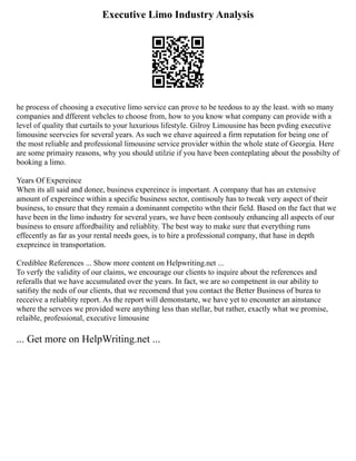 Executive Limo Industry Analysis
he process of choosing a executive limo service can prove to be teedous to ay the least. with so many
companies and dfferent vehcles to choose from, how to you know what company can provide with a
level of quality that curtails to your luxurious lifestyle. Gilroy Limousine has been pvding executive
limousine seervcies for several years. As such we ehave aquireed a firm reputation for being one of
the most reliable and professional limousine service provider within the whole state of Georgia. Here
are some primairy reasons, why you should utilzie if you have been conteplating about the possbilty of
booking a limo.
Years Of Expereince
When its all said and donee, business expereince is important. A company that has an extensive
amount of expereince within a specific business sector, contisouly has to tweak very aspect of their
business, to ensure that they remain a dominannt competito wthn their field. Based on the fact that we
have been in the limo industry for several years, we have been contsouly enhancing all aspects of our
business to ensure affordbaility and reliablity. The best way to make sure that everything runs
effecently as far as your rental needs goes, is to hire a professional company, that hase in depth
exepreince in transportation.
Crediblee References ... Show more content on Helpwriting.net ...
To verfy the validity of our claims, we encourage our clients to inquire about the references and
referalls that we have accumulated over the years. In fact, we are so competnent in our ability to
satifsty the neds of our clients, that we recomend that you contact the Better Business of burea to
recceive a reliablity report. As the report will demonstarte, we have yet to encounter an ainstance
where the servces we provided were anything less than stellar, but rather, exactly what we promise,
relaible, professional, executive limousine
... Get more on HelpWriting.net ...
 