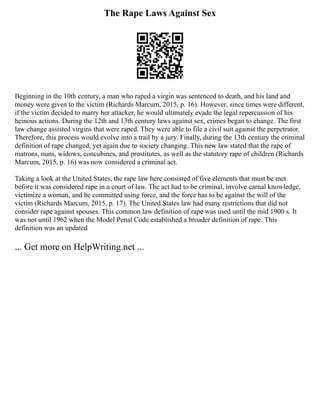 The Rape Laws Against Sex
Beginning in the 10th century, a man who raped a virgin was sentenced to death, and his land and
money were given to the victim (Richards Marcum, 2015, p. 16). However, since times were different,
if the victim decided to marry her attacker, he would ultimately evade the legal repercussion of his
heinous actions. During the 12th and 13th century laws against sex, crimes began to change. The first
law change assisted virgins that were raped. They were able to file a civil suit against the perpetrator.
Therefore, this process would evolve into a trail by a jury. Finally, during the 13th century the criminal
definition of rape changed, yet again due to society changing. This new law stated that the rape of
matrons, nuns, widows, concubines, and prostitutes, as well as the statutory rape of children (Richards
Marcum, 2015, p. 16) was now considered a criminal act.
Taking a look at the United States, the rape law here consisted of five elements that must be met
before it was considered rape in a court of law. The act had to be criminal, involve carnal knowledge,
victimize a woman, and be committed using force, and the force has to be against the will of the
victim (Richards Marcum, 2015, p. 17). The United States law had many restrictions that did not
consider rape against spouses. This common law definition of rape was used until the mid 1900 s. It
was not until 1962 when the Model Penal Code established a broader definition of rape. This
definition was an updated
... Get more on HelpWriting.net ...
 