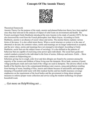 Concepts Of The Anomie Theory
Theoretical framework
Anomie Theory For the purpose of the study, anomie and planned behaviour theory have been applied
since they bear relevant to the analysis of impact of solid waste on environment and health. The
French sociologist Emile Durkheim introduced the term Anomie in his study of suicide (1897). He has
also borrowed the word from the French philosopher Jean Marie Guyau. According to Emile
Durkheim, anomie is an absence of social values and norms. The anomie theory explains various
forms of deviance. It is also called strain theory. When a social structure or system is in the state of
abnormal or deviant, the common values, norms and meanings are no longer understood or accepted,
and the new values, norms and meanings have not emerged or developed. According to Emile
Durkheim, social facts are the subject issues of sociology. It is also defined as the patterns of
behaviour that are capable of exercising some power upon individuals. The social facts guide and
control conducts external to the individual in the form of norms, folkways and mores. Emile ... Show
more content on Helpwriting.net ...
Infections giving rise to cough, cold, fever and skin allergies are found to be common among the
majority of the women and children of those living near the dumpsite. River bank, nearness of pond,
village panchayats roads and waste land of the village are used as dumpsite. The adverse effects on the
health of the families due to the contaminated drinking water sources, smog and pollution resulting
from burning of waste, breeding of flies, insects and rodents because of unscientific and improper
dumping of household solid waste with little medical facility and less health insurance coverage
emphasizes on the requirement of the local bodies and the government to bring about stringent
measures to enforce proper waste collection and service using the modern technology for proper
household waste
... Get more on HelpWriting.net ...
 