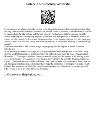 Factors In Air-Breathing Vertebrates
In air breathing vertebrates, the tidal volume of the lungs is the amount of air normally inhaled, while
the lung capacity is the maximum amount of air inhaled. In this experiment, a round balloon is utilized
to measure both the tidal volume and the lung capacity. Furthermore, students explored possible
factors impacting the vital capacity. Students established that body position is one factor that has an
impact on vital capacity. In this case, a standing position versus a seated position, provides more room
for the expansion of the chest cavity, thus allowing more air to be inhaled, resulting in increased lung
capacity.
Keywords: vertebrates, tidal volume, lungs, lung capacity, factors, impact, position, expansion
Introduction
In air breathing vertebrates, the lungs are two large organs of respiration located in the chest cavity
and responsible for adding oxygen to and removing carbon dioxide from the blood (Encyclopædia
Britannica, 1) The lungs expand and contract with each breath, and the amount of air moving in and
out of the lungs can vary. A diagram of the lungs is represented in the appendix Diagram, labeled as
Figure 1. To establish the amount of air inhaled, lung capacity needs to be established. Lung capacity
can be measured either using a spirometer (Encyclopædia Britannica, 1) or simply by using a round
balloon. The amount of air inhaled in a single breath is called the tidal volume. In the average adult,
tidal volume is about 0.5 liters. However, the lungs
... Get more on HelpWriting.net ...
 