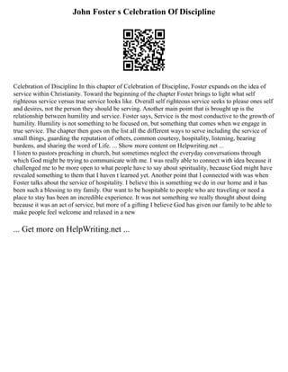 John Foster s Celebration Of Discipline
Celebration of Discipline In this chapter of Celebration of Discipline, Foster expands on the idea of
service within Christianity. Toward the beginning of the chapter Foster brings to light what self
righteous service versus true service looks like. Overall self righteous service seeks to please ones self
and desires, not the person they should be serving. Another main point that is brought up is the
relationship between humility and service. Foster says, Service is the most conductive to the growth of
humility. Humility is not something to be focused on, but something that comes when we engage in
true service. The chapter then goes on the list all the different ways to serve including the service of
small things, guarding the reputation of others, common courtesy, hospitality, listening, bearing
burdens, and sharing the word of Life. ... Show more content on Helpwriting.net ...
I listen to pastors preaching in church, but sometimes neglect the everyday conversations through
which God might be trying to communicate with me. I was really able to connect with idea because it
challenged me to be more open to what people have to say about spirituality, because God might have
revealed something to them that I haven t learned yet. Another point that I connected with was when
Foster talks about the service of hospitality. I believe this is something we do in our home and it has
been such a blessing to my family. Our want to be hospitable to people who are traveling or need a
place to stay has been an incredible experience. It was not something we really thought about doing
because it was an act of service, but more of a gifting I believe God has given our family to be able to
make people feel welcome and relaxed in a new
... Get more on HelpWriting.net ...
 