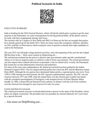 Political Scenario in India
EXECUTIVE SUMMARY
India is heading for the 2014 General Election, which will decide which party is going to get the clear
majority in the Parliament. As a part of preparation for the big political battle, all the parties seem to
be ready with their campaigning strategy and issues.
The recently rally by Congress in New Delhi and JD(U) in Patna are the best set example that parties
have already geared up for the battle 2014. There are many issues like corruption, inflation, subsidies
on LPG, and hike in Petrol prices which could put voters in puzzles to decide their right candidates to
send to the Parliament.
The year 2012 was full high voltage political activities, since the beginning of the year the Jan Lokpal
Bill has been in the ... Show more content on Helpwriting.net ...
The national government has the power to dismiss state governments under specific constitutional
clauses or in case no majority party or coalition is able to form a government. The central government
can also impose direct federal rule known as president s rule (or central rule). Locally, the Panchayati
Raj system has several administrative functions and authorities.
For most of the years since independence, the federal government has been guided by the Indian
National Congress (INC). The two largest political parties have been the INC and the Bharatiya Janata
Party (BJP). Although the two parties have dominated Indian politics, regional parties also exist. From
1950 to 1990, barring two brief periods, the INC enjoyed a parliamentary majority. The INC was out
of power between 1977 and 1980, when the Janata Party won the election due to public discontent
with the corruption (promulgation of Emergency with stringent forces) of Prime Minister Indira
Gandhi. In 1989, a Janata Dal led National Front coalition, in alliance with the Left Front coalition,
won the elections but managed to stay in power for only two years.
Central and State Governments
The central government exercises its broad administrative powers in the name of the President, whose
duties are largely ceremonial. The president and vice president are elected indirectly for 5 year terms
by a special electoral
... Get more on HelpWriting.net ...
 