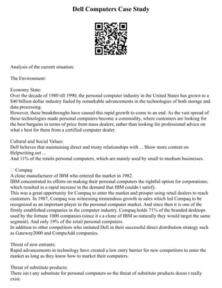 Dell Computers Case Study
Analysis of the current situation:
The Environment:
Economy State:
Over the decade of 1980 till 1990; the personal computer industry in the United States has grown to a
$40 billion dollar industry fueled by remarkable advancements in the technologies of both storage and
data processing.
However, these breakthroughs have caused this rapid growth to come to an end. As the vast spread of
these technologies made personal computers become a commodity, where customers are looking for
the best bargains in terms of price from mass dealers; rather than looking for professional advice on
what s best for them from a certified computer dealer.
Cultural and Social Values:
Dell believes that maintaining direct and trusty relationships with ... Show more content on
Helpwriting.net ...
And 11% of the retails personal computers, which are mainly used by small to medium businesses.
 Compaq:
A clone manufacturer of IBM who entered the market in 1982.
IBM concentrated its efforts on making their personal computers the rightful option for corporations;
which resulted in a rapid increase in the demand that IBM couldn t satisfy.
This was a great opportunity for Compaq to enter the market and prosper using retail dealers to reach
customers. In 1987, Compaq was witnessing tremendous growth in sales which led Compaq to be
recognized as an important player in the personal computer market. And since then it is one of the
firmly established companies in the computer industry. Compaq holds 71% of the branded desktops
used by the fortune 1000 companies (since it s a clone of IBM so naturally they would target the same
segment). And only 19% of the retail personal computers.
In addition to other competitors who imitated Dell in their successful direct distribution strategy such
as Gateway2000 and CompuAdd companies.
Threat of new entrants:
Rapid advancements in technology have created a low entry barrier for new competitors to enter the
market as long as they know how to market their computers.
Threat of substitute products:
There isn t any substitute for personal computers so the threat of substitute products doesn t really
exist.
 