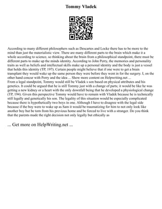Tommy Vladek
According to many different philosophers such as Descartes and Locke there has to be more to the
mind than just the materialistic view. There are many different parts to the brain which make it a
whole according to science, so thinking about the brain from a philosophical standpoint, there must be
different parts to make up the minds identity. According to John Perry, the memories and personality
traits as well as beliefs and intellectual skills make up a personal identity and the body is just a vessel
that holds this identity (TP, 197). Certain people might believe that if one were to get a brain
transplant they would wake up the same person they were before they went in for the surgery. I, on the
other hand concur with Perry and the idea ... Show more content on Helpwriting.net ...
From a legal standpoint, Tommy would still be Vladek s son based on physical attributes and his
genetics. It could be argued that he is still Tommy just with a change of parts; it would be like he was
getting a new kidney or a heart with the only downfall being that he developed a physiological change
(TP, 194). Given this perspective Tommy would have to remain with Vladek because he is technically
still legally and genetically his son. The legality of this situation would be especially complicated
because there is hypothetically two boys in one. Although I have to disagree with the legal side
because if the boy were to wake up as Sam it would be traumatizing for him to not only look like
another boy but be torn from his previous home and be forced to live with a stranger. Do you think
that the parents made the right decision not only legally but ethically as
... Get more on HelpWriting.net ...
 