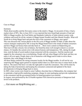 Case Study On Maggi
Case on Maggi
Summary
Think about noodles and the first name comes to the mind is: Maggi. At one point of time, it had a
market share of 90%. But, in June 2015, it was reported that tests found high amounts of lead and
MSG in Maggi noodles, the Food Safety and Standards Authority of India ordered country wide
withdraw and recall for all the variants of Maggi Instant Noodles and Oats Masala Noodles. What will
Nestlé do to bring Maggi back and gain the trust of the consumers in Maggi, once again?
This case discusses the various phases in the life cycle of Maggi noodles in India. It talks about the
various strategies employed by NIL to keep the Maggi brand fresh in the minds of Indian consumers
and how Maggi can bounce back and take back its ... Show more content on Helpwriting.net ...
That trust will take a knock, but on balance, the brand has done well enough to deserve a second
chance, if it handles the current crisis with utmost honesty and transparency. NIL, during the tough
time, took the help of social media to keep connected with the consumers. And the reaction and
support by the consumers was overwhelming. People still ask when Maggi will be back and they can
enjoy it all over again. People share a lot of memories with Maggi and in order to relive those
moments, they want Maggi to be back.
All these things confirms the strong consumer loyalty for the Maggi noodles. It will not be very
surprising that Maggi again gained its original market share in a short time once it comes back on the
shelves. The need of the hour is to take the right path to reach the consumers. This will be done by
taking the help of promotions and keeping the consumers connected and updated of the latest
developments in bringing Maggi back to stores.
In 2003, when worms were found in some Cadbury chocolate bars in Maharashtra, the company had
to undertake a high profile marketing campaign, change its outer packaging and provide explanations
to the consumers and the government before its brand perception was restored.
In August, tests performed by the US health regulator FDA showed no presence of dangerous lead
levels in the products.
... Get more on HelpWriting.net ...
 