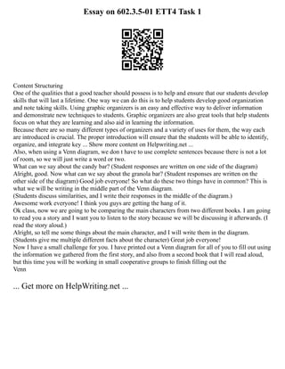 Essay on 602.3.5-01 ETT4 Task 1
Content Structuring
One of the qualities that a good teacher should possess is to help and ensure that our students develop
skills that will last a lifetime. One way we can do this is to help students develop good organization
and note taking skills. Using graphic organizers is an easy and effective way to deliver information
and demonstrate new techniques to students. Graphic organizers are also great tools that help students
focus on what they are learning and also aid in learning the information.
Because there are so many different types of organizers and a variety of uses for them, the way each
are introduced is crucial. The proper introduction will ensure that the students will be able to identify,
organize, and integrate key ... Show more content on Helpwriting.net ...
Also, when using a Venn diagram, we don t have to use complete sentences because there is not a lot
of room, so we will just write a word or two.
What can we say about the candy bar? (Student responses are written on one side of the diagram)
Alright, good. Now what can we say about the granola bar? (Student responses are written on the
other side of the diagram) Good job everyone! So what do these two things have in common? This is
what we will be writing in the middle part of the Venn diagram.
(Students discuss similarities, and I write their responses in the middle of the diagram.)
Awesome work everyone! I think you guys are getting the hang of it.
Ok class, now we are going to be comparing the main characters from two different books. I am going
to read you a story and I want you to listen to the story because we will be discussing it afterwards. (I
read the story aloud.)
Alright, so tell me some things about the main character, and I will write them in the diagram.
(Students give me multiple different facts about the character) Great job everyone!
Now I have a small challenge for you. I have printed out a Venn diagram for all of you to fill out using
the information we gathered from the first story, and also from a second book that I will read aloud,
but this time you will be working in small cooperative groups to finish filling out the
Venn
... Get more on HelpWriting.net ...
 