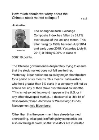 How much should we worry about the
Chinese stock market collapse? A A A
- By Vivek Kaul
The Shanghai Stock Exchange
Composite Index has fallen by 31.7%
over course of the last one month. This
after rising by 150% between July 2014
and early June 2015. Yesterday (July 8,
2015) it fell by 5.90% to close at
3507.19 points.
The Chinese government is desperately trying to ensure
that the stock market does not fall any further.
Yesterday, it banned share sales by major shareholders
for a period of six months. This means that investors
who hold greater than 5% stake in a company will not be
able to sell any of their stake over the next six months.
"This is not something would happen in the U.S. or in
any other developed market...It does smell a little bit of
desperation," Brian Jacobsen of Wells Fargo Funds
Management told Bloomberg.
Other than this the government has already banned
short selling. Initial public offerings by companies are
also not being allowed, so that investors are interested
Vivek Kaul
 