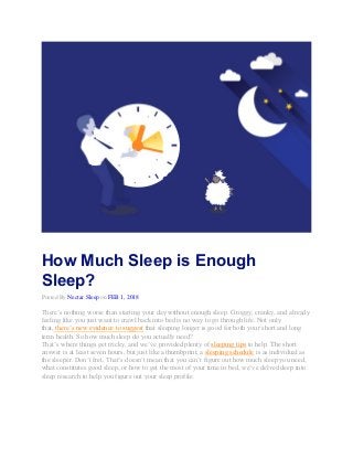How Much Sleep is Enough
Sleep?
Posted By Nectar Sleep on FEB 1, 2018
There’s nothing worse than starting your day without enough sleep. Groggy, cranky, and already
feeling like you just want to crawl back into bed is no way to go through life. Not only
that, there’s new evidence to suggest that sleeping longer is good for both your short and long
term health. So how much sleep do you actually need?
That’s where things get tricky, and we’ve provided plenty of sleeping tips to help. The short
answer is at least seven hours, but just like a thumbprint, a sleeping schedule is as individual as
the sleeper. Don’t fret, That’s doesn’t mean that you can’t figure out how much sleep you need,
what constitutes good sleep, or how to get the most of your time in bed, we’ve delved deep into
sleep research to help you figure out your sleep profile.
 