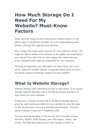 How Much Storage Do I
Need For My
Website? Must-Know
Factors
Were you ever trying to click a picture but couldn’t save it in the
gallery due to insufficient storage? You even tried deleting a few
photos, although the spacing issue persists.
Now imagine the exact same scenario for your website’s server. You
might be able to delete a few pictures in the gallery but what about
your server? You can’t free up some space from there because
every uploaded data might be substantial for your business.
Thinking of upgrading your disk space but don’t know how much
server space for website hosting is required? Read below to figure
out all the aspects of storage capacity for your website.
What Is Website Storage?
Website storage, also referred to as disk or web space, is an overall
storage capacity allocated (20 or 60 GB) by hosting providers to
web owners for their websites.
Simply put, a certain amount (30 or 50 GB) of storage space is
given by web hosting providers for your website to store the data
on the server while ensuring a seamless performance. This disk
space is always measured in GigaBytes (GB)
You can store all the data on the server, which includes images,
text files, folders, HTML Scripts, user information, videos, and
emails. The best part about server-side storage is that it is
 