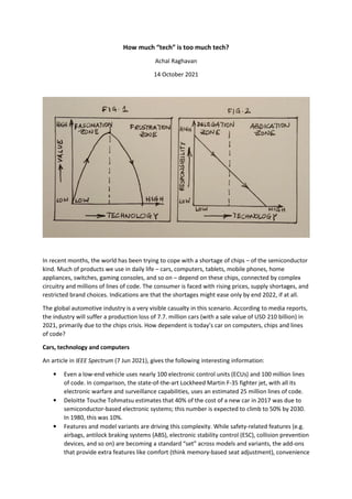 How much “tech” is too much tech?
Achal Raghavan
14 October 2021
In recent months, the world has been trying to cope with a shortage of chips – of the semiconductor
kind. Much of products we use in daily life – cars, computers, tablets, mobile phones, home
appliances, switches, gaming consoles, and so on – depend on these chips, connected by complex
circuitry and millions of lines of code. The consumer is faced with rising prices, supply shortages, and
restricted brand choices. Indications are that the shortages might ease only by end 2022, if at all.
The global automotive industry is a very visible casualty in this scenario. According to media reports,
the industry will suffer a production loss of 7.7. million cars (with a sale value of USD 210 billion) in
2021, primarily due to the chips crisis. How dependent is today’s car on computers, chips and lines
of code?
Cars, technology and computers
An article in IEEE Spectrum (7 Jun 2021), gives the following interesting information:
• Even a low-end vehicle uses nearly 100 electronic control units (ECUs) and 100 million lines
of code. In comparison, the state-of-the-art Lockheed Martin F-35 fighter jet, with all its
electronic warfare and surveillance capabilities, uses an estimated 25 million lines of code.
• Deloitte Touche Tohmatsu estimates that 40% of the cost of a new car in 2017 was due to
semiconductor-based electronic systems; this number is expected to climb to 50% by 2030.
In 1980, this was 10%.
• Features and model variants are driving this complexity. While safety-related features (e.g.
airbags, antilock braking systems (ABS), electronic stability control (ESC), collision prevention
devices, and so on) are becoming a standard “set” across models and variants, the add-ons
that provide extra features like comfort (think memory-based seat adjustment), convenience
 