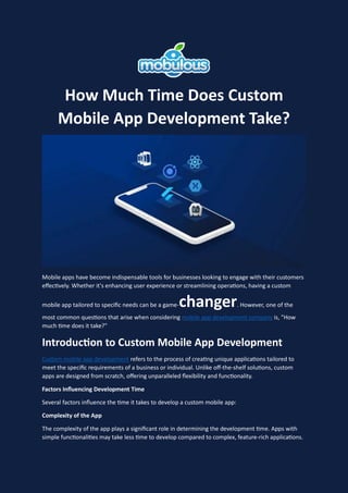 How Much Time Does Custom
Mobile App Development Take?
Mobile apps have become indispensable tools for businesses looking to engage with their customers
effectively. Whether it's enhancing user experience or streamlining operations, having a custom
mobile app tailored to specific needs can be a game-changer. However, one of the
most common questions that arise when considering mobile app development company is, "How
much time does it take?"
Introduction to Custom Mobile App Development
Custom mobile app development refers to the process of creating unique applications tailored to
meet the specific requirements of a business or individual. Unlike off-the-shelf solutions, custom
apps are designed from scratch, offering unparalleled flexibility and functionality.
Factors Influencing Development Time
Several factors influence the time it takes to develop a custom mobile app:
Complexity of the App
The complexity of the app plays a significant role in determining the development time. Apps with
simple functionalities may take less time to develop compared to complex, feature-rich applications.
 