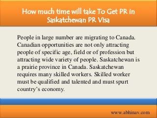 How much time will take To Get PR in
Saskatchewan PR Visa
People in large number are migrating to Canada.
Canadian opportunities are not only attracting
people of specific age, field or of profession but
attracting wide variety of people. Saskatchewan is
a prairie province in Canada. Saskatchewan
requires many skilled workers. Skilled worker
must be qualified and talented and must spurt
country’s economy.

www.abhinav.com

 
