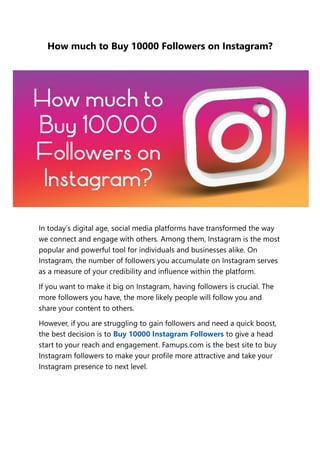 How much to Buy 10000 Followers on Instagram?
In today’s digital age, social media platforms have transformed the way
we connect and engage with others. Among them, Instagram is the most
popular and powerful tool for individuals and businesses alike. On
Instagram, the number of followers you accumulate on Instagram serves
as a measure of your credibility and influence within the platform.
If you want to make it big on Instagram, having followers is crucial. The
more followers you have, the more likely people will follow you and
share your content to others.
However, if you are struggling to gain followers and need a quick boost,
the best decision is to Buy 10000 Instagram Followers to give a head
start to your reach and engagement. Famups.com is the best site to buy
Instagram followers to make your profile more attractive and take your
Instagram presence to next level.
 